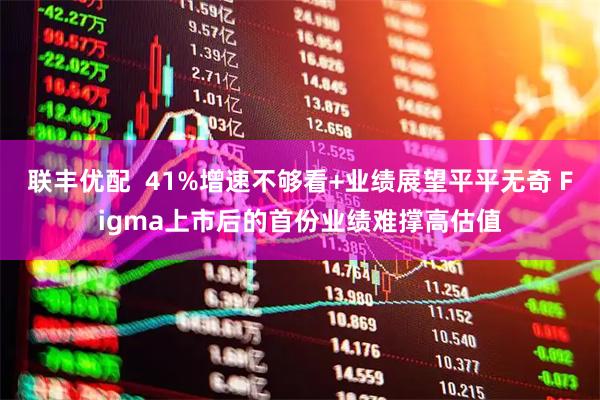 联丰优配  41%增速不够看+业绩展望平平无奇 Figma上市后的首份业绩难撑高估值