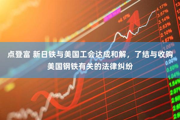 点登富 新日铁与美国工会达成和解，了结与收购美国钢铁有关的法律纠纷