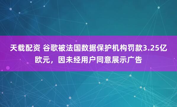 天载配资 谷歌被法国数据保护机构罚款3.25亿欧元，因未经用户同意展示广告