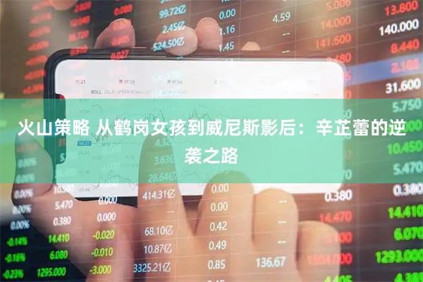 火山策略 从鹤岗女孩到威尼斯影后：辛芷蕾的逆袭之路