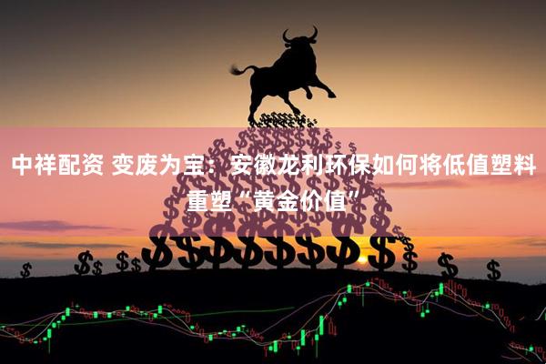 中祥配资 变废为宝：安徽龙利环保如何将低值塑料重塑“黄金价值”