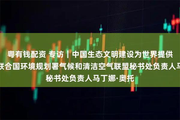 粤有钱配资 专访｜中国生态文明建设为世界提供范例——访联合国环境规划署气候和清洁空气联盟秘书处负责人马丁娜·奥托