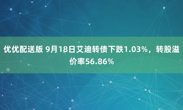 优优配送版 9月18日艾迪转债下跌1.03%，转股溢价率56.86%