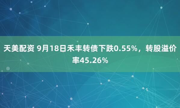 天美配资 9月18日禾丰转债下跌0.55%，转股溢价率45.26%