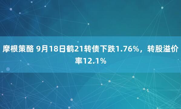 摩根策酪 9月18日鹤21转债下跌1.76%，转股溢价率12.1%