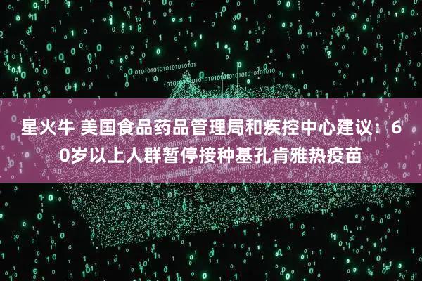 星火牛 美国食品药品管理局和疾控中心建议：60岁以上人群暂停接种基孔肯雅热疫苗