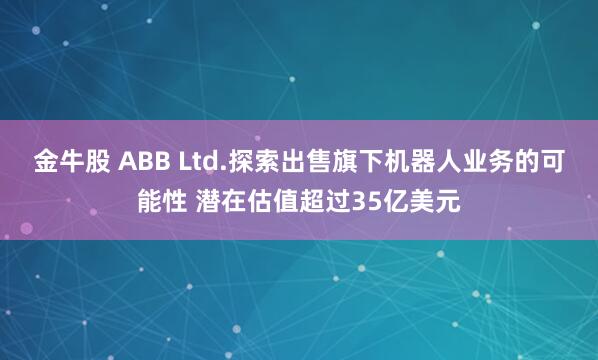 金牛股 ABB Ltd.探索出售旗下机器人业务的可能性 潜在估值超过35亿美元