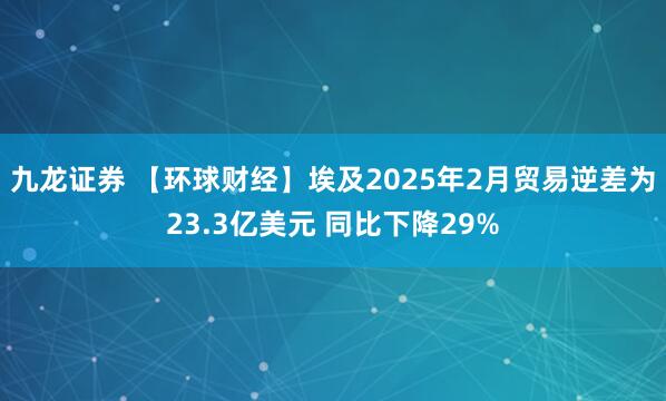 九龙证券 【环球财经】埃及2025年2月贸易逆差为23.3亿美元 同比下降29%