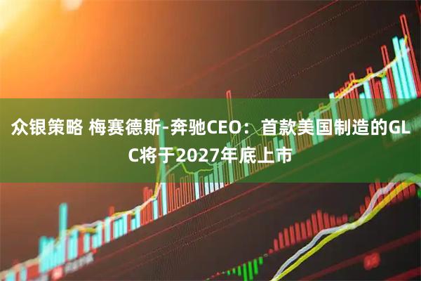 众银策略 梅赛德斯-奔驰CEO：首款美国制造的GLC将于2027年底上市