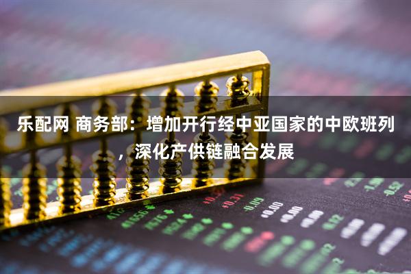 乐配网 商务部：增加开行经中亚国家的中欧班列，深化产供链融合发展