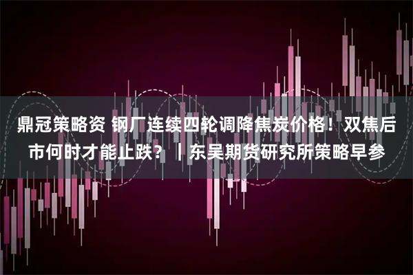 鼎冠策略资 钢厂连续四轮调降焦炭价格！双焦后市何时才能止跌？｜东吴期货研究所策略早参