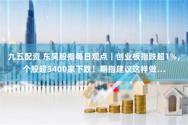 九五配资 东吴股指每日观点｜创业板指跌超1%，个股超3400家下跌！期指建议这样做…