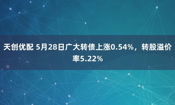 天创优配 5月28日广大转债上涨0.54%，转股溢价率5.22%