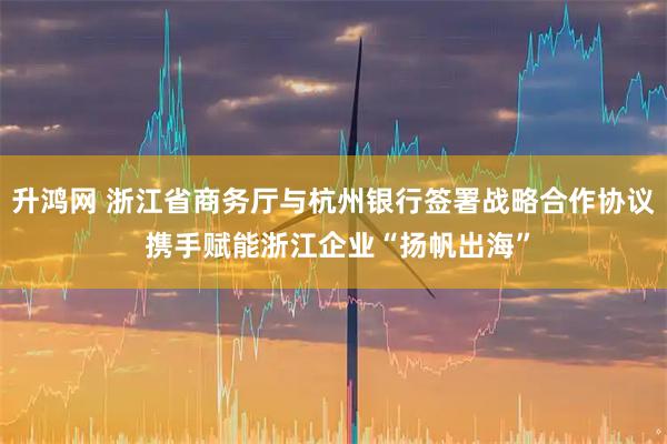升鸿网 浙江省商务厅与杭州银行签署战略合作协议 携手赋能浙江企业“扬帆出海”