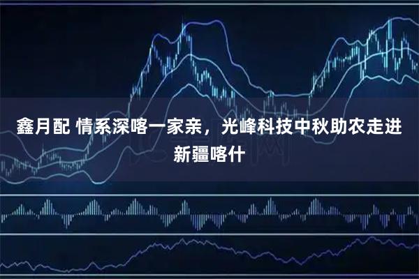 鑫月配 情系深喀一家亲，光峰科技中秋助农走进新疆喀什