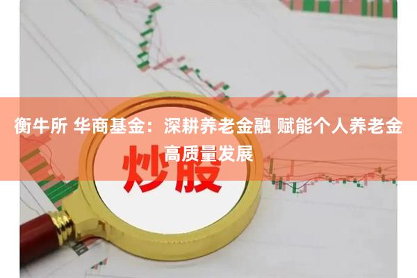 衡牛所 华商基金：深耕养老金融 赋能个人养老金高质量发展