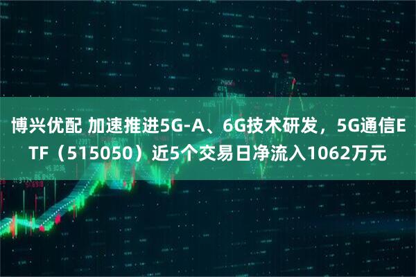 博兴优配 加速推进5G-A、6G技术研发，5G通信ETF（515050）近5个交易日净流入1062万元