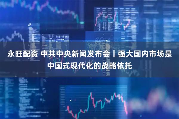 永旺配资 中共中央新闻发布会丨强大国内市场是中国式现代化的战略依托