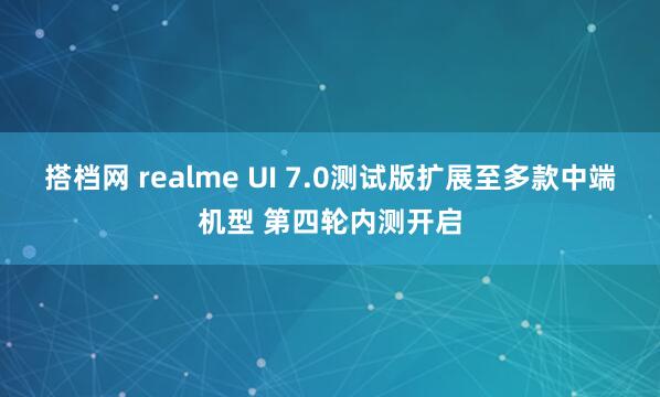 搭档网 realme UI 7.0测试版扩展至多款中端机型 第四轮内测开启