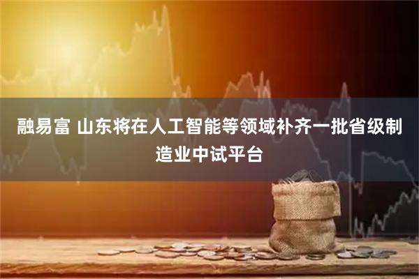 融易富 山东将在人工智能等领域补齐一批省级制造业中试平台