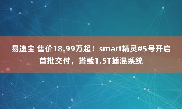 易速宝 售价18.99万起！smart精灵#5号开启首批交付，搭载1.5T插混系统