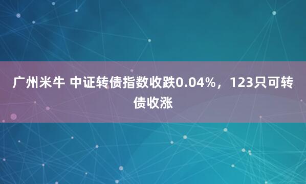 广州米牛 中证转债指数收跌0.04%，123只可转债收涨