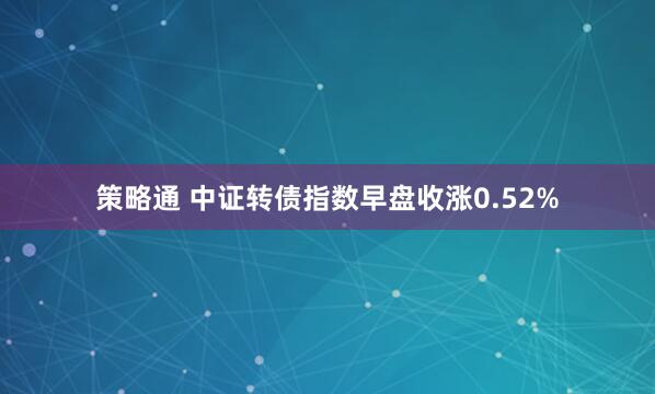 策略通 中证转债指数早盘收涨0.52%
