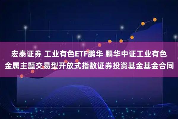 宏泰证券 工业有色ETF鹏华 鹏华中证工业有色金属主题交易型开放式指数证券投资基金基金合同