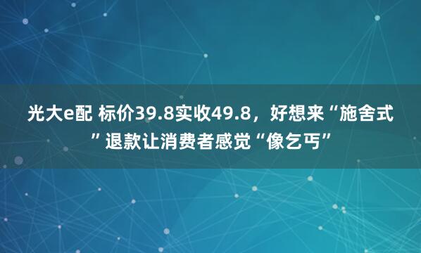 光大e配 标价39.8实收49.8，好想来“施舍式”退款让消费者感觉“像乞丐”