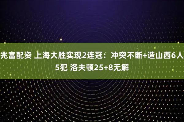 兆富配资 上海大胜实现2连冠：冲突不断+造山西6人5犯 洛夫顿25+8无解
