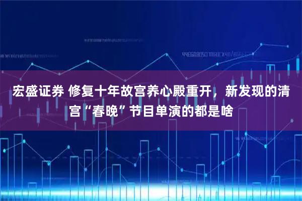 宏盛证券 修复十年故宫养心殿重开，新发现的清宫“春晚”节目单演的都是啥
