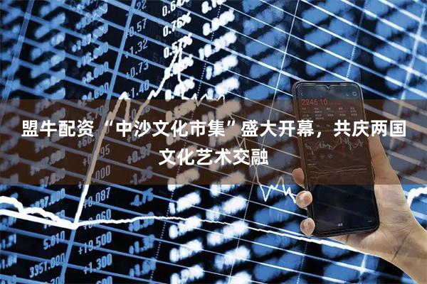 盟牛配资 “中沙文化市集”盛大开幕，共庆两国文化艺术交融