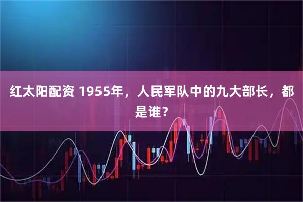 红太阳配资 1955年，人民军队中的九大部长，都是谁？