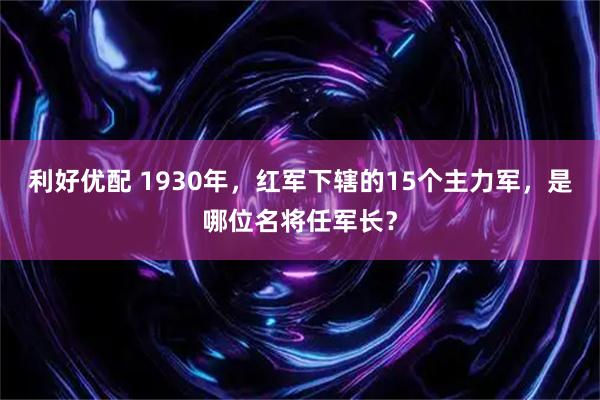 利好优配 1930年，红军下辖的15个主力军，是哪位名将任军长？