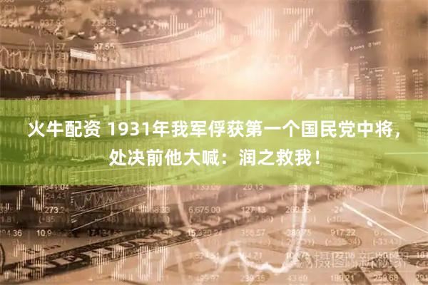 火牛配资 1931年我军俘获第一个国民党中将，处决前他大喊：润之救我！