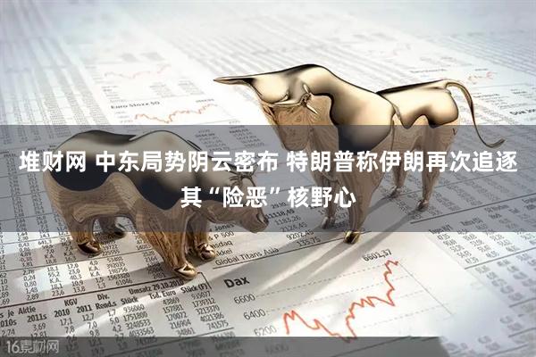 堆财网 中东局势阴云密布 特朗普称伊朗再次追逐其“险恶”核野心
