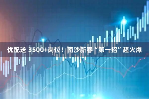 优配送 3500+岗位！南沙新春“第一招”超火爆