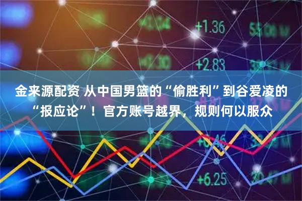 金来源配资 从中国男篮的“偷胜利”到谷爱凌的“报应论”！官方账号越界，规则何以服众
