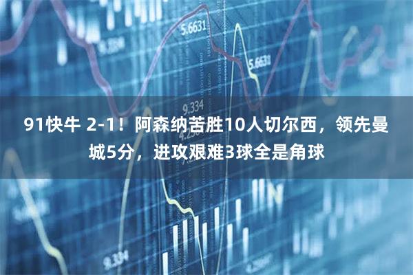 91快牛 2-1！阿森纳苦胜10人切尔西，领先曼城5分，进攻艰难3球全是角球