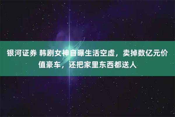 银河证券 韩剧女神自曝生活空虚，卖掉数亿元价值豪车，还把家里东西都送人