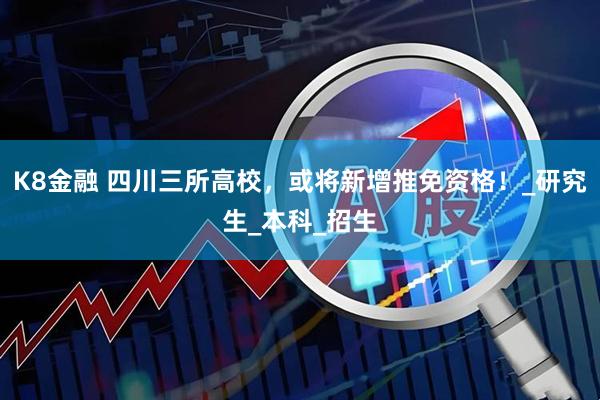 K8金融 四川三所高校，或将新增推免资格！_研究生_本科_招生