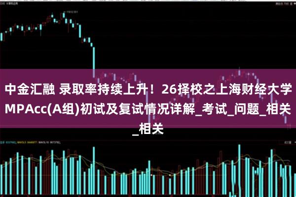 中金汇融 录取率持续上升！26择校之上海财经大学MPAcc(A组)初试及复试情况详解_考试_问题_相关